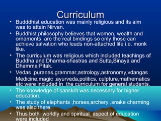 CurriculumCurriculum
• Budddhist education was mainly religious and its aim
was to attain Nirvan.
• Buddhist philosophy believes that women, wealth and
ornaments are the real bindings so only those can
achieve salvation who leads non-attached life i.e. monk
like.
• The curriculum was religious which included teachings of
Buddha and Dharma-shastras and Sutta,Binaya and
Dhamma Pitak.
• Vedas ,puranas,grammar,astrology,astronomy,vdangas
Medicine,magic ,ayurveda,politics, culpture,mathematics
etc were included in the curriculum for general students.
• The knowledge of sanskrit was necessary for higher
education.
• The study of elephants ,horses,archery ,snake charming
was also there.
• Thus both worldly and spiritual aspect of education
were included
 