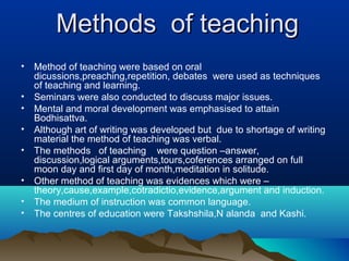 Methods of teachingMethods of teaching
• Method of teaching were based on oral
dicussions,preaching,repetition, debates were used as techniques
of teaching and learning.
• Seminars were also conducted to discuss major issues.
• Mental and moral development was emphasised to attain
Bodhisattva.
• Although art of writing was developed but due to shortage of writing
material the method of teaching was verbal.
• The methods of teaching were question –answer,
discussion,logical arguments,tours,coferences arranged on full
moon day and first day of month,meditation in solitude.
• Other method of teaching was evidences which were –
theory,cause,example,cotradictio,evidence,argument and induction.
• The medium of instruction was common language.
• The centres of education were Takshshila,N alanda and Kashi.
 