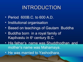 INTRODUCTIONINTRODUCTION
• Period 600B.C. to 600 A.D.
• Institutional organisation
• Based on teachings of Gautam Buddha
• Buddha born in a royal family of
Kapilvastu in 6th
century B.C.
• His father’s name was Shuddhodhan and
mother’s name was Mahamaya.
• He was married to Yashodhara.
 
