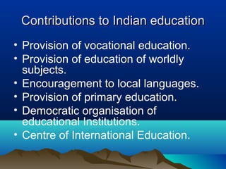 Contributions to Indian educationContributions to Indian education
• Provision of vocational education.
• Provision of education of worldly
subjects.
• Encouragement to local languages.
• Provision of primary education.
• Democratic organisation of
educational Institutions.
• Centre of International Education.
 