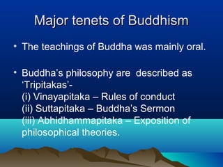 Major tenets of BuddhismMajor tenets of Buddhism
• The teachings of Buddha was mainly oral.
• Buddha’s philosophy are described as
‘Tripitakas’-
(i) Vinayapitaka – Rules of conduct
(ii) Suttapitaka – Buddha’s Sermon
(iii) Abhidhammapitaka – Exposition of
philosophical theories.
 