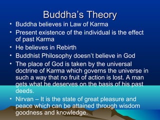 Buddha’s TheoryBuddha’s Theory
• Buddha believes in Law of Karma
• Present existence of the individual is the effect
of past Karma
• He believes in Rebirth
• Buddhist Philosophy doesn’t believe in God
• The place of God is taken by the universal
doctrine of Karma which governs the universe in
such a way that no fruit of action is lost. A man
gets what he deserves on the basis of his past
deeds.
• Nirvan – It is the state of great pleasure and
peace which can be attained through wisdom
goodness and knowledge.
 
