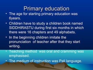 Primary educationPrimary education
• The age for starting primary education was
6years.
• Children have to study a children book named
SIDDHIRASTU during first six months in which
there were 16 chapters and 49 alphabets.
• In the beginning children imitate the
pronunciation of teacher after that they start
writing.
• Teaching method was oral and cramming was
emphasised.
• The medium of instruction was Pali language.
 