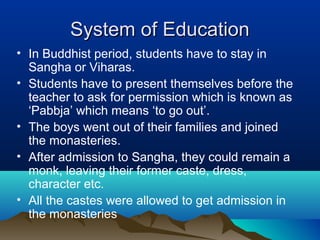 System of EducationSystem of Education
• In Buddhist period, students have to stay in
Sangha or Viharas.
• Students have to present themselves before the
teacher to ask for permission which is known as
‘Pabbja’ which means ‘to go out’.
• The boys went out of their families and joined
the monasteries.
• After admission to Sangha, they could remain a
monk, leaving their former caste, dress,
character etc.
• All the castes were allowed to get admission in
the monasteries
 