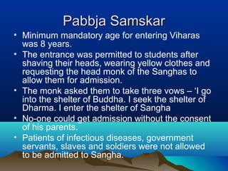 Pabbja SamskarPabbja Samskar
• Minimum mandatory age for entering Viharas
was 8 years.
• The entrance was permitted to students after
shaving their heads, wearing yellow clothes and
requesting the head monk of the Sanghas to
allow them for admission.
• The monk asked them to take three vows – ‘I go
into the shelter of Buddha. I seek the shelter of
Dharma. I enter the shelter of Sangha
• No-one could get admission without the consent
of his parents.
• Patients of infectious diseases, government
servants, slaves and soldiers were not allowed
to be admitted to Sangha.
 