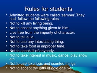 Rules for studentsRules for students
• Admitted students were called ‘samner’.They
had follow the following rules-
• Not to kill any living being.
• Not to accept anything given to him.
• Live free from the impurity of character.
• Not to tell a lie.
• Not to use any intoxicating thing.
• Not to take food in improper time.
• Not to speak ill of anybody.
• Not to take interest in music, dance, play show
etc.
• Not to use luxurious and scented things.
• Not to accept the gifts of gold or silver.
 