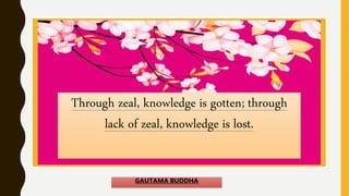 Through zeal, knowledge is gotten; through
lack of zeal, knowledge is lost.
GAUTAMA BUDDHA
 