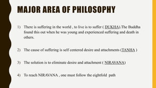 MAJOR AREA OF PHILOSOPHY
1) There is suffering in the world , to live is to suffer ( DUKHA).The Buddha
found this out when he was young and experienced suffering and death in
others.
2) The cause of suffering is self centered desire and attachments (TANHA )
3) The solution is to eliminate desire and attachment ( NIRAVANA)
4) To reach NIRAVANA , one must follow the eightfold path
 