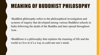 MEANING OF BUDDHIST PHILOSOPHY
•Buddhist philosophy refers to the philosophical investigation and
systems of inquiry that developed among various Buddhist schools in
India following the death of the Buddha and later spread throughout
Asia .
•Buddhism is a philosophy that explains the meaning of life and the
world we live in it’s a way to cultivate one’s mind.
 