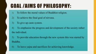 GOAL /AIMS OF PHILOSOPHY:
1) To follow the moral values of Buddhist religion.
2) To achieve the final goal of nirvana.
3) To give up caste system.
4) To emphasize the progress and development of the society rather
the individual.
5) To provide education through the new system this was started by
Buddha.
6) To leave yajna and sacrifices for achieving knowledge.
 