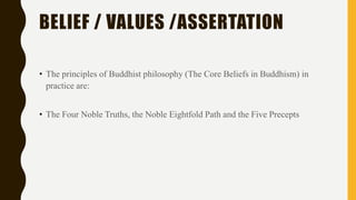 BELIEF / VALUES /ASSERTATION
• The principles of Buddhist philosophy (The Core Beliefs in Buddhism) in
practice are:
• The Four Noble Truths, the Noble Eightfold Path and the Five Precepts
 