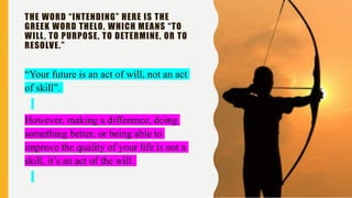 THE WORD “INTENDING” HERE IS THE
GREEK WORD THELO, WHICH MEANS “TO
WILL, TO PURPOSE, TO DETERMINE, OR TO
RESOLVE.”
“Your future is an act of will, not an act
of skill”.
However, making a difference, doing
something better, or being able to
improve the quality of your life is not a
skill, it’s an act of the will.
 