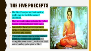 THE FIVE PRECEPTS
• The Five Precepts are basic ethical
guidelines for the followers of
Buddhism.
• They are undertaken voluntarily, rather
than as commandments from a god.
• Essentially, these precepts promote
harmony and reduce suffering between
ourselves and others.
• The underpinning moral code has two
qualities: compassion (karuna) and
loving kindness (metta), which are used
as the guiding principles in life.
 