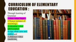 CURRICULUM OF ELEMENTARY
EDUCATION :
Through learning of
Grammar
1.Hetu vidya (logic)
2.Nyaya (science of
reasoning).
3.Adyatma vidya
(philosophy)
4.silpa sthan (arts and
crafts) and
5.chikitsya vidya
(medicine)
 
