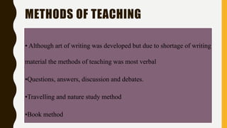 METHODS OF TEACHING
• Although art of writing was developed but due to shortage of writing
material the methods of teaching was most verbal
•Questions, answers, discussion and debates.
•Travelling and nature study method
•Book method
 