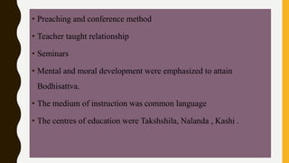 • Preaching and conference method
• Teacher taught relationship
• Seminars
• Mental and moral development were emphasized to attain
Bodhisattva.
• The medium of instruction was common language
• The centres of education were Takshshila, Nalanda , Kashi .
 