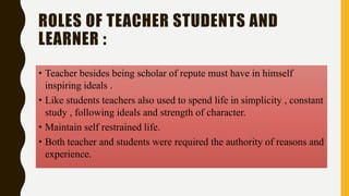 ROLES OF TEACHER STUDENTS AND
LEARNER :
• Teacher besides being scholar of repute must have in himself
inspiring ideals .
• Like students teachers also used to spend life in simplicity , constant
study , following ideals and strength of character.
• Maintain self restrained life.
• Both teacher and students were required the authority of reasons and
experience.
 