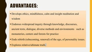 ADVANTAGES:
 Develops ethics, mindfulness, calm and insight meditation and
wisdom
 Endorses widespread inquiry through knowledge, discourses,
ancient texts, dialogue, diverse methods and environments such as
monasteries, centers and forests for practice
 Ends rebirth (rebecoming, renewal) of the ego, of personality issues.
 Explores relative/ultimate truth.
 