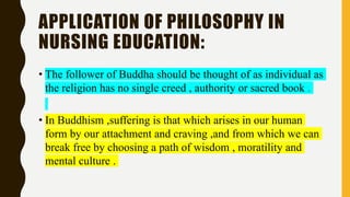 APPLICATION OF PHILOSOPHY IN
NURSING EDUCATION:
• The follower of Buddha should be thought of as individual as
the religion has no single creed , authority or sacred book .
• In Buddhism ,suffering is that which arises in our human
form by our attachment and craving ,and from which we can
break free by choosing a path of wisdom , moratility and
mental culture .
 