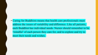 • Caring for Buddhists means that health care professionals must
address the issues of variability and difference. Like all patients,
each Buddhist has individual needs. Nurses should remember to be
‘mindful’ of each person they care for, and to explore and try to
meet their needs and wishes.
 