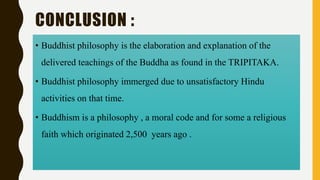 CONCLUSION :
• Buddhist philosophy is the elaboration and explanation of the
delivered teachings of the Buddha as found in the TRIPITAKA.
• Buddhist philosophy immerged due to unsatisfactory Hindu
activities on that time.
• Buddhism is a philosophy , a moral code and for some a religious
faith which originated 2,500 years ago .
 