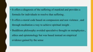 • It offers a diagnosis of the suffering of mankind and provides a
formula for individuals to resolve that suffering .
• It offers a moral code based on compassion and non violence , and
through meditation a way to achieve spiritual insight .
• Buddhism philosophy avoided speculative thought on metaphysics ,
ethics and epistemology but was based instead on empirical
evidence gained by the sense
 