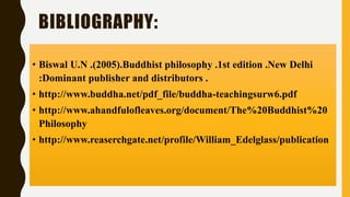 BIBLIOGRAPHY:
• Biswal U.N .(2005).Buddhist philosophy .1st edition .New Delhi
:Dominant publisher and distributors .
• http://www.buddha.net/pdf_file/buddha-teachingsurw6.pdf
• http://www.ahandfulofleaves.org/document/The%20Buddhist%20
Philosophy
• http://www.reaserchgate.net/profile/William_Edelglass/publication
 