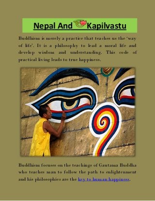 Nepal And                Kapilvastu
Buddhism is merely a practice that teaches us the ‘way
of life’. It is a philosophy to lead a moral life and
develop wisdom and understanding. This code of
practical living leads to true happiness.




Buddhism focuses on the teachings of Gautama Buddha
who teaches man to follow the path to enlightenment
and his philosophies are the key to human happiness.
 