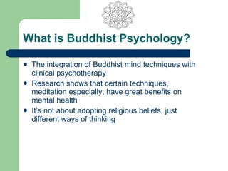 What is Buddhist Psychology?

   The integration of Buddhist mind techniques with
    clinical psychotherapy
   Research shows that certain techniques,
    meditation especially, have great benefits on
    mental health
   It’s not about adopting religious beliefs, just
    different ways of thinking
 