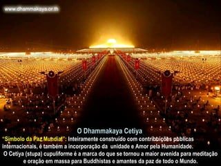 O Dhammakaya Cetiya   “ Símbolo da Paz Mundial”:  Inteiramente construído com contribuições publicas internacionais, é também a incorporação da  unidade e Amor pela Humanidade.  O Cetiya (stupa) cupuliforme é a marca do que se tornou a maior avenida para meditação e oração em massa para Buddhistas e amantes da paz de todo o Mundo. 