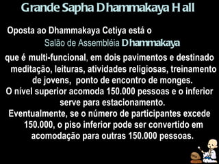 Grande   Sapha Dhammakaya Hall   Oposta ao Dhammakaya Cetiya está o   Salão de Assembléia   Dhammakaya   que é   multi-funcional ,  em dois pavimentos e destinado meditação, leituras, atividades religiosas, treinamento de jovens,  ponto de encontro de monges.  O nível superior acomoda 150.000 pessoas e o inferior serve para estacionamento.  Eventualmente, se o número de participantes excede 150.000, o piso inferior pode ser convertido em acomodação para outras 150.000 pessoas.  