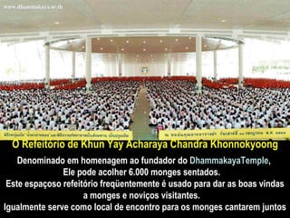 O  Refeitório de Khun Yay Acharaya Chandra Khonnokyoong Denominado em homenagem ao fundador do  DhammakayaTemple ,  Ele pode acolher 6.000 monges sentados.   Este espaçoso refeitório freqüentemente é usado para dar as boas vindas a monges e noviços visitantes.   Igualmente serve como local de encontro para os monges cantarem juntos 