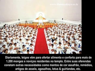 Diariamente, leigos vêm para ofertar alimento e conforto para mais de 1.200 monges e noviços residentes no templo. Entre suas oferendas constam outras necessidades como mantos de cor assafrão, remédios, artigos de asseio, agasalhos, lotus & guirlandas, etc.  
