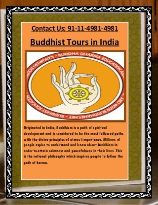 Contact Us: 91-11-4981-4981

    Buddhist Tours in India




Originated in India, Buddhism is a path of spiritual
development and is considered to be the most followed paths
with the divine principles of utmost importance. Millions of
people aspire to understand and know about Buddhism in
order to attain calmness and peacefulness in their lives. This
is the rational philosophy which inspires people to follow the
path of karma.
 