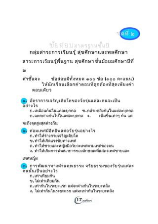 ชุด ที่ ๒

               ข้อ สอบ มาตรฐานชั้น ปี
    กลุ่ม สาระการเรีย นรู้ สุข ศึก ษาและพลศึก ษา
สาระการเรีย นรู้พ ื้น ฐาน สุข ศึก ษา ชัน มัธ ยมศึก ษาปีท ี่
                                       ้
๒
คำา ชี้แ จง    ข้อ สอบมีท ั้ง หมด ๑๐๐ ข้อ (๑๐๐ คะแนน)
         ให้น ัก เรีย นเลือ กคำา ตอบที่ถ ูก ต้อ งที่ส ุด เพีย งคำา
      ตอบเดีย ว

๑. อัต ราการเจริญ เติบ โตของวัย รุ่น แต่ล ะคนจะเป็น
อย่า งไร
    ก. เหมือนกันในแต่ละบุคคล   ข. คล้ายคลึงกันในแต่ละบุคคล
    ค. แตกต่างกันไปในแต่ละบุคคล ง.       เพิ่มขึ้นเท่าๆ กัน แต่
จะถึงจุดสูงสุดต่างกัน
๒. ต่อ มเพศมีอ ิท ธิพ ลต่อ วัย รุ่น อย่า งไร
   ก. ทำาให้ร่างกายเจริญเติบโต
   ข. ทำาให้เกิดแรงขับทางเพศ
   ค. ทำาให้ชายและหญิงมีอวัยวะเพศตามเพศของตน
   ง. ทำาให้เกิดการพัฒนาการของลักษณะที่แสดงเพศชายและ
เพศหญิง
๓. การพัฒ นาทางด้า นคุณ ธรรม จริย ธรรมของวัย รุ่น แต่ล ะ
คนนั้น เป็น อย่า งไร
   ก. เท่าเทียมกัน
   ข. ไม่เท่าเทียมกัน
   ค. เท่ากันในระยะแรก แต่จะต่างกันในระยะหลัง
   ง. ไม่เท่ากันในระยะแรก แต่จะเท่ากันในระยะหลัง

                                17
 