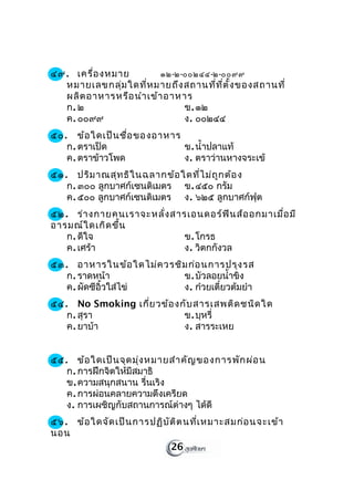 ๔๙. เครื่อ งหมาย         ๑๒-๒-๐๐๒๔๔-๒-๐๐๙๙
  หมายเลขกลุ่ม ใดที่ห มายถึง สถานที่ท ี่ต ั้ง ของสถานที่
  ผลิต อาหารหรือ นำา เข้า อาหาร
  ก. ๒                        ข. ๑๒
  ค. ๐๐๙๙                     ง. ๐๐๒๔๔
๕๐. ข้อ ใดเป็น ชื่อ ของอาหาร
   ก. ตราเป็ด                ข. นำ้าปลาแท้
   ค. ตราข้าวโพด             ง. ตราว่านหางจระเข้
๕๑. ปริม าณสุท ธิใ นฉลากข้อ ใดที่ไ ม่ถ ูก ต้อ ง
   ก. ๓๐๐ ลูกบาศก์เซนติเมตร ข. ๔๕๐ กรัม
   ค. ๕๐๐ ลูกบาศก์เซนติเมตร ง. ๖๒๕ ลูกบาศก์ฟุต
๕๒. ร่า งกายคนเราจะหลั่ง สารเอนดอร์ฟ ิน ส์อ อกมาเมื่อ มี
อารมณ์ใ ดเกิด ขึ้น
   ก. ดีใจ                  ข. โกรธ
   ค. เศร้า                 ง. วิตกกังวล
๕๓. อาหารในข้อ ใดไม่ค วรชิม ก่อ นการปรุง รส
   ก. ราดหน้า             ข. บัวลอยนำ้าขิง
   ค. ผัดซีอิ้วใส่ไข่     ง. ก๋วยเตี๋ยวต้มยำา
๕๔. No Smoking เกี่ย วข้อ งกับ สารเสพติด ชนิด ใด
   ก. สุรา                  ข. บุหรี่
   ค. ยาบ้า                 ง. สารระเหย


๕๕. ข้อ ใดเป็น จุด มุ่ง หมายสำา คัญ ของการพัก ผ่อ น
   ก. การฝึกจิตให้มีสมาธิ
   ข. ความสนุกสนาน รื่นเริง
   ค. การผ่อนคลายความตึงเครียด
   ง. การเผชิญกับสถานการณ์ต่างๆ ได้ดี
๕๖. ข้อ ใดจัด เป็น การปฏิบ ัต ิต นที่เ หมาะสมก่อ นจะเข้า
นอน
                            26
 
