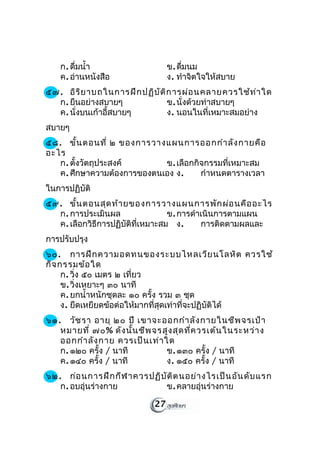 ก. ดืมนำ้า
        ่                         ข. ดืมนม
                                       ่
   ค. อ่านหนังสือ                 ง. ทำาจิตใจให้สบาย
๕๗. อิร ิย าบถในการฝึก ปฏิบ ัต ิก ารผ่อ นคลายควรใช้ท ่า ใด
  ก. ยืนอย่างสบายๆ              ข. นั่งด้วยท่าสบายๆ
  ค. นั่งบนเก้าอี้สบายๆ         ง. นอนในที่เหมาะสมอย่าง
สบายๆ
๕๘. ขั้น ตอนที่ ๒ ของการวางแผนการออกกำา ลัง กายคือ
อะไร
   ก. ตั้งวัตถุประสงค์      ข. เลือกกิจกรรมที่เหมาะสม
   ค. ศึกษาความต้องการของตนเอง ง.     กำาหนดตารางเวลา
ในการปฏิบัติ
๕๙. ขั้น ตอนสุด ท้า ยของการวางแผนการพัก ผ่อ นคือ อะไร
  ก. การประเมินผล                 ข. การดำาเนินการตามแผน
  ค. เลือกวิธีการปฏิบัติที่เหมาะสม ง.      การติดตามผลและ
การปรับปรุง
๖๐. การฝึก ความอดทนของระบบไหลเวีย นโลหิต ควรใช้
กิจ กรรมข้อ ใด
     ก. วิ่ง ๕๐ เมตร ๒ เที่ยว
     ข. วิ่งเหยาะๆ ๓๐ นาที
     ค. ยกนำ้าหนักชุดละ ๑๐ ครั้ง รวม ๓ ชุด
     ง. ยืดเหยียดข้อต่อให้มากที่สุดเท่าที่จะปฏิบัติได้
๖๑. วัช รา อายุ ๒๐ ปี เขาจะออกกำา ลัง กายในชีพ จรเป้า
   หมายที่ ๗๐% ดัง นั้น ชีพ จรสูง สุด ที่ค วรเต้น ในระหว่า ง
   ออกกำา ลัง กาย ควรเป็น เท่า ใด
   ก. ๑๒๐ ครั้ง / นาที          ข. ๑๓๐ ครั้ง / นาที
   ค. ๑๔๐ ครั้ง / นาที          ง. ๑๕๐ ครั้ง / นาที
๖๒. ก่อ นการฝึก กีฬ าควรปฏิบ ัต ิต นอย่า งไรเป็น อัน ดับ แรก
   ก. อบอุ่นร่างกาย          ข. คลายอุ่นร่างกาย

                             27
 