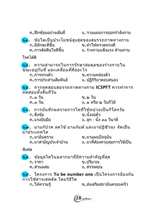 ค. ฝึกซ้อมอย่างเต็มที่        ง. วางแผนการออกกำาลังกาย
๖๓. ข้อ ใดเป็น ประโยชน์ส ูง สุด ของสมรรถภาพทางกาย
   ก. มีทักษะดีขึ้น            ข. ทำาให้ทรวดทรงดี
   ค. การตัดสินใจดีขึ้น        ง. ร่างกายแข็งแรง ต้านทาน
โรคได้ดี
๖๔. ความสามารถในการรัก ษาสมดุล ของร่า งกายใน
ขณะอยู่ก ับ ที่ และเคลื่อ นที่ค ือ อะไร
   ก. การทรงตัว                      ข. ความคล่องตัว
   ค. การประสานสัมพันธ์              ง. ปฏิกิริยาตอบสนอง
๖๕. การทดสอบสมรรถภาพทางกาย ICSPFT ควรทำา การ
ทดสอบทั้ง สิ้น กี่ว ัน
   ก. ๑ วัน            ข. ๒ วัน
   ค. ๓ วัน            ง. ๑ หรือ ๒ วันก็ได้
๖๖. การบัน ทึก ผลรายการใดที่ใ ช้ห น่ว ยเป็น กิโ ลกรัม
   ก. ดึงข้อ             ข. นั่งงอตัว
   ค. แรงบีบมือ          ง. ลุก - นั่ง ๓๐ วินาที
๖๗. ยาแก้ป วด ลดไข้ ยาแก้แ พ้ และยาปฏิช ีว นะ จัด เป็น
ยาประเภทใด
   ก. ยาอันตราย            ข. ยาแผนปัจจุบัน
   ค. ยาสามัญประจำาบ้าน    ง. ยาที่ต้องควบคุมการใช้เป็น
พิเศษ
๖๘. ข้อ มูล ใดในฉลากยาที่ม ีค วามสำา คัญ ที่ส ุด
   ก. ราคา                    ข. ปริมาณ
   ค. ส่วนผสม                 ง. สรรพคุณ
๖๙. โครงการ To be number one เป็น โครงการป้อ งกัน
การใช้ส ารเสพติด โดยวิธ ีใ ด
   ก. ให้ความรู้             ข. ส่งเสริมสถาบันครอบครัว


                             28
 
