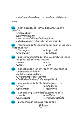 ค. ส่งเสริมสถาบันการศึกษา        ง. ส่งเสริมสถาบันสังคมและ
ชุมชน

๗๐. การรณรงค์ใ นเรื่อ งเมาขับ มีจ ุด มุ่ง หมายสำา คัญ
อย่า งไร
    ก. ไม่ให้คนดื่มสุรา
    ข. ลดการเกิดอุบัติเหตุ
    ค. ลดการจราจรให้น้อยลงในวันหยุดพิเศษ
    ง. เพื่อให้คนลดละการดื่มสุราในวันสำาคัญทางศาสนา
๗๑. ช่ว งเทศกาลใดที่จ ะมีก ารเกิด อุบ ัต ิเ หตุจ ากการจราจร
ทางบกน้อ ยที่ส ุด
   ก. วันมาฆบูชา             ข. วันสงกรานต์
   ค. วันเข้าพรรษา           ง. วันขึ้นปีใหม่
๗๒. ถ้า มีร ะดับ แอลกอฮอล์ใ นเลือ ด ๑๐๐มก.% จะมีโ อกาส
  เกิด อุบ ัต ิเ หตุเ ป็น กี่เ ท่า ของคนปกติ
  ก. ๓ เท่า                            ข. ๔ เท่า
  ค. ๕ เท่า                            ง. ๖ เท่า
๗๓. กิจ กรรมข้อ ใดที่ไ ม่จ ัด ว่า เป็น กิจ กรรมนัน ทนาการ
  ก. หนุ่ยเล่นฟุตบอลกับเพื่อน
  ข. แบ๊งค์ร้องเพลงคาราโอเกะ
  ค. โจเล่นดนตรีประจำาที่ร้านอาหาร
  ง. โบว์ไปเที่ยวกับเพื่อนๆ ในวันหยุดสุดสัปดาห์
๗๔. กิจ กรรมในข้อ ใดจัด เป็น กีฬ ากึ่ง นัน ทนาการ
  ก. ว่ายนำ้า                ข. สเก็ตนำ้าแข็ง
  ค. บาสเกตบอล               ง. เซปักตะกร้อ
๗๕. อุป กรณ์ส ำา คัญ ในการวิ่ง เพื่อ สุข ภาพ คือ อะไร
  ก. รองเท้า                    ข. ชุดที่ใส่วิ่ง
  ค. นาฬิกาจับเวลา              ง. ผ้าเย็นและขวดนำ้าดื่ม
๗๖. ภัย ชนิด ใดที่ม ัก เกิด กับ ผู้ห ญิง บ่อ ยที่ส ุด
                               29
 