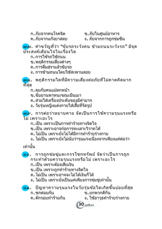 ก. ภัยจากคนโรคจิต            ข. ภัยในศูนย์อาหาร
    ค. ภัยจากแก๊งยาสลบ           ง. ภัยจากการถูกข่มขืน
๗๗. คำา ขวัญ ที่ว ่า “ขับ รถระวัง คน ข้า มถนนระวัง รถ ” มีจ ุด
ประสงค์เ ตือ นใจในเรื่อ งใด
   ก. การใช้รถใช้ถนน
   ข. พฤติกรรมเสี่ยงต่างๆ
   ค. การดื่มสุราแล้วขับรถ
   ง. การข้ามถนนโดยใช้สะพานลอย
๗๘. พฤติก รรมใดที่ม ีค วามเสี่ย งต่อ ภัย ที่ไ ม่ค าดคิด มาก
ที่ส ุด
       ก. คุยกับคนแปลกหน้า
       ข. ขับยานพาหนะขณะมึนเมา
       ค. สวมใส่เครื่องประดับของมีค่ามาก
       ง. วัยรุ่นหญิงแต่งกายใส่เสื้อที่รัดรูป
๗๙. การต่อ ว่า หยาบคาย จัด เป็น การใช้ค วามรุน แรงหรือ
ไม่ เพราะอะไร
    ก. เป็น เพราะเป็นการทำาร้ายทางจิตใจ
    ข. เป็น เพราะอาจก่อการทะเลาะวิวาทได้
    ค. ไม่เป็น เพราะยังไม่ได้มีการทำาร้ายร่างกาย
    ง. ไม่เป็น เพราะยังไม่นับว่ารุนแรงเนื่องจากเพียงแค่ต่อว่า
เท่านั้น
๘๐. การถูก ข่ม ขู่แ ละกรรโชกทรัพ ย์ จัด ว่า เป็น การถูก
   กระทำา ด้ว ยความรุน แรงหรือ ไม่ เพราะอะไร
   ก. เป็น เพราะต้องเสียเงิน
   ข. เป็น เพราะถูกทำาร้ายทางจิตใจ
   ค. ไม่เป็น เพราะอาจจะไม่ได้เงินก็ได้
   ง. ไม่เป็น เพราะยังเป็นแค่เพียงการข่มขู่เท่านั้น
๘๑. ปัญ หาความรุน แรงในวัย รุ่น ข้อ ใดเกิด ขึ้น บ่อ ยที่ส ุด
   ก. ชกต่อยกัน            ข. ยกพวกตีกัน
   ค. ดักรอบทำาร้ายกัน     ง. ใช้อาวุธทำาร้ายร่างกาย
                       30
 