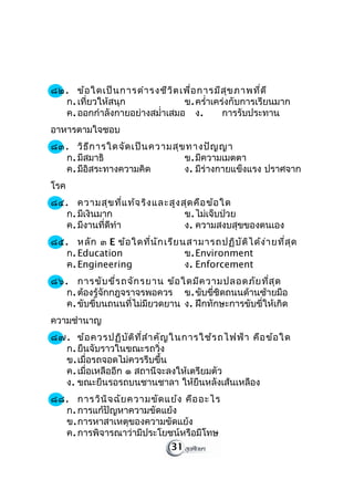 ๘๒. ข้อ ใดเป็น การดำา รงชีว ิต เพื่อ การมีส ุข ภาพที่ด ี
  ก. เที่ยวให้สนุก              ข. ครำ่าเคร่งกับการเรียนมาก
  ค. ออกกำาลังกายอย่างสมำ่าเสมอ ง.         การรับประทาน
อาหารตามใจชอบ
๘๓. วิธ ีก ารใดจัด เป็น ความสุข ทางปัญ ญา
  ก. มีสมาธิ                   ข. มีความเมตตา
  ค. มีอิสระทางความคิด         ง. มีร่างกายแข็งแรง ปราศจาก
โรค
๘๔. ความสุข ที่แ ท้จ ริง และสูง สุด คือ ข้อ ใด
   ก. มีเงินมาก                  ข. ไม่เจ็บป่วย
   ค. มีงานที่ดีทำา              ง. ความสงบสุขของตนเอง
๘๕. หลัก ๓ E ข้อ ใดที่น ัก เรีย นสามารถปฏิบ ัต ิไ ด้ง ่า ยที่ส ุด
   ก. Education                  ข. Environment
   ค. Engineering                ง. Enforcement
๘๖. การขับ ขี่ร ถจัก รยาน ข้อ ใดมีค วามปลอดภัย ที่ส ุด
   ก. ต้องรู้จักกฎจราจรพอควร ข. ขับขี่ชิดถนนด้านซ้ายมือ
   ค. ขับขี่บนถนนที่ไม่มียวดยาน ง. ฝึกทักษะการขับขี่ให้เกิด
ความชำานาญ
๘๗. ข้อ ควรปฏิบ ัต ิท ี่ส ำา คัญ ในการใช้ร ถไฟฟ้า คือ ข้อ ใด
  ก. ยืนจับราวในขณะรถวิ่ง
  ข. เมื่อรถจอดไม่ควรรีบขึ้น
  ค. เมื่อเหลืออีก ๑ สถานีจะลงให้เตรียมตัว
  ง. ขณะยืนรอรถบนชานชาลา ให้ยืนหลังเส้นเหลือง
๘๘. การวิน ิจ ฉัย ความขัด แย้ง คือ อะไร
  ก. การแก้ปัญหาความขัดแย้ง
  ข. การหาสาเหตุของความขัดแย้ง
  ค. การพิจารณาว่ามีประโยชน์หรือมีโทษ
                           31
 