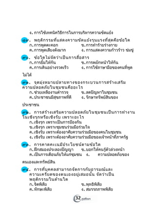 ง. การใช้เทคนิควิธีการในการบริหารความขัดแย้ง
๘๙. พฤติก รรมที่แ สดงความขัด แย้ง รุน แรงที่ส ุด คือ ข้อ ใด
  ก. การพูดตะคอก           ข. การทำาร้ายร่างกาย
  ค. การพูดเสียงดังมาก     ง. การแสดงความก้าวร้าว ข่มขู่
๙๐. ข้อ ใดไม่จ ัด ว่า เป็น การสื่อ สาร
  ก. การยิ้มให้กัน                ข. การพยักหน้าให้กัน
  ค. การเดินอย่างรวดเร็ว          ง. การใช้ภาษามือของคนที่พูด
ไม่ได้
๙๑. จุด มุ่ง หมายปลายทางของกระบวนการสร้า งเสริม
ความปลอดภัย ในชุม ชนคือ อะไร
   ก. ช่วยเหลืองานตำารวจ   ข. ลดปัญหาในชุมชน
   ค. ประชาชนมีสุขภาพที่ดี ง. รักษาทรัพย์สินของ
ประชาชน
๙๒. การสร้า งเสริม ความปลอดภัย ในชุม ชนเป็น การทำา งาน
ในเชิง รุก หรือ เชิง รับ เพราะอะไร
   ก. เชิงรุก เพราะเป็นการป้องกัน
   ข. เชิงรุก เพราะชุมชนร่วมมือร่วมใจ
   ค. เชิงรับ เพราะต้องอาศัยความร่วมมือของคนในชุมชน
   ง. เชิงรับ เพราะต้องอาศัยความร่วมมือของเจ้าหน้าที่ภาครัฐ
๙๓. การคาดคะเนมีป ระโยชน์ต ามข้อ ใด
  ก. ฝึกสมองประลองปัญญา        ข. บอกให้คนรู้ตัวล่วงหน้า
  ค. เป็นการเตือนภัยให้แก่ชุมชน ง.     ความปลอดภัยของ
ตนเองและทรัพย์สิน
๙๔. การที่บ ุค คลสามารถจัด การกับ อารมณ์แ ละ
  ความเครีย ดของตนเองอยู่เ สมอนั้น จัด ว่า เป็น
  พฤติก รรมในด้า นใด
  ก. จิตพิสัย               ข. พุทธิพิสัย
  ค. ทักษะพิสัย             ง. สมรรถภาพพิสัย

                             32
 