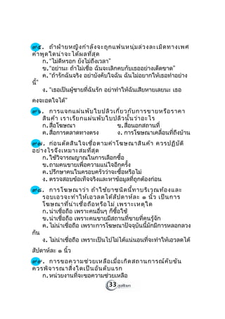 ๙๕. ถ้า ฝ่า ยหญิง กำา ลัง จะถูก แฟนหนุ่ม ล่ว งละเมิด ทางเพศ
คำา พูด ใดน่า จะได้ผ ลที่ส ุด
     ก. “ไม่ดหรอก ยังไม่ถึงเวลา”
              ี
     ข. “อย่านะ ถ้าไม่เชื่อ ฉันจะเลิกคบกับเธออย่างเด็ดขาด”
     ค. “ถ้ารักฉันจริง อย่าบังคับใจฉัน ฉันไม่อยากให้เธอทำาอย่าง
นี”
  ้
     ง. “เธอเป็นผู้ชายที่ฉันรัก อย่าทำาให้ฉันเสียหายเลยนะ เธอ
คงจะอดใจได้”
๙๖. การแจกแผ่น พับ ใบปลิว เกี่ย วกับ การขายหรือ ราคา
  สิน ค้า เราเรีย กแผ่น พับ ใบปลิว นั้น ว่า อะไร
  ก. สือโฆษณา
       ่                       ข. สือนอกสถานที่
                                    ่
  ค. สือการตลาดทางตรง
         ่                     ง. การโฆษณาเคลื่อนที่ถึงบ้าน
๙๗. ก่อ นตัด สิน ใจเชื่อ ตามคำา โฆษณาสิน ค้า ควรปฏิบ ัต ิ
อย่า งไรจึง เหมาะสมที่ส ุด
    ก. ใช้วิจารณญาณในการเลือกซื้อ
    ข. ถามคนขายเพื่อความแน่ใจอีกครั้ง
    ค. ปรึกษาคนในครอบครัวว่าจะซื้อหรือไม่
    ง. ตรวจสอบข้อเท็จจริงและหาข้อมูลที่ถูกต้องก่อน
๙๘. การโฆษณาว่า ถ้า ใช้ย าชนิด นี้ท าบริเ วณท้อ งและ
    รอบเอวจะทำา ให้เ อวลดได้ส ัป ดาห์ล ะ ๑ นิ้ว เป็น การ
    โฆษณาที่น ่า เชื่อ ถือ หรือ ไม่ เพราะเหตุใ ด
    ก. น่าเชื่อถือ เพราะคนอื่นๆ ก็ซื้อใช้
    ข. น่าเชื่อถือ เพราะคนขายมีสถานที่ขายที่คนรู้จัก
    ค. ไม่น่าเชื่อถือ เพราะการโฆษณาปัจจุบันนี้มักมีการหลอกลวง
กัน
    ง. ไม่น่าเชื่อถือ เพราะเป็นไปไม่ได้แน่นอนที่จะทำาให้เอวลดได้
สัปดาห์ละ ๑ นิ้ว
๙๙. การขอความช่ว ยเหลือ เมื่อ เกิด สถานการณ์ค ับ ขัน
ควรพิจ ารณาสิ่ง ใดเป็น อัน ดับ แรก
   ก. หน่วยงานที่จะขอความช่วยเหลือ
                             33
 