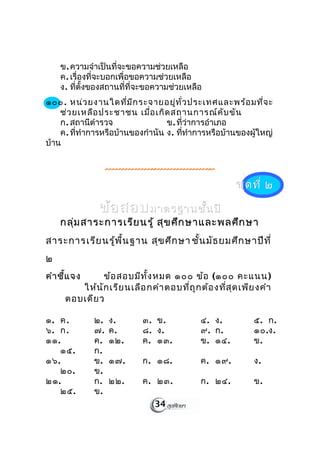 ข. ความจำาเป็นที่จะขอความช่วยเหลือ
    ค. เรื่องที่จะบอกเพื่อขอความช่วยเหลือ
    ง. ที่ตั้งของสถานที่ที่จะขอความช่วยเหลือ
๑๐๐. หน่ว ยงานใดที่ม ีก ระจายอยู่ท ั่ว ประเทศและพร้อ มที่จ ะ
    ช่ว ยเหลือ ประชาชน เมื่อ เกิด สถานการณ์ค ับ ขัน
    ก. สถานีตำารวจ                ข. ที่ว่าการอำาเภอ
    ค. ที่ทำาการหรือบ้านของกำานัน ง. ที่ทำาการหรือบ้านของผู้ใหญ่
บ้าน



                                                       ชุด ที่ ๒

               ข้อ สอบ มาตรฐานชั้น ปี
    กลุ่ม สาระการเรีย นรู้ สุข ศึก ษาและพลศึก ษา
สาระการเรีย นรู้พ ื้น ฐาน สุข ศึก ษา ชัน มัธ ยมศึก ษาปีท ี่
                                       ้
๒
คำา ชี้แ จง    ข้อ สอบมีท ั้ง หมด ๑๐๐ ข้อ (๑๐๐ คะแนน)
         ให้น ัก เรีย นเลือ กคำา ตอบที่ถ ูก ต้อ งที่ส ุด เพีย งคำา
      ตอบเดีย ว

๑. ค.         ๒.   ง.       ๓. ข.            ๔. ง.          ๕. ก.
๖. ก.         ๗.   ค.       ๘. ง.            ๙. ก.          ๑๐.ง.
๑๑.           ค.   ๑๒.      ค. ๑๓.           ข. ๑๔.         ข.
    ๑๕.       ก.
๑๖.           ข.   ๑๗.      ก. ๑๘.           ค. ๑๙.         ง.
    ๒๐.       ข.
๒๑.           ก.   ๒๒.      ค. ๒๓.           ก. ๒๔.         ข.
    ๒๕.       ข.
                                34
 