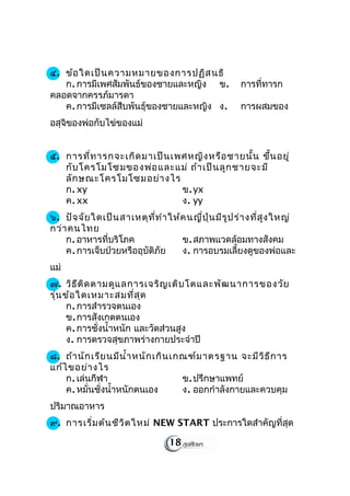 ๔. ข้อ ใดเป็น ความหมายของการปฏิส นธิ
   ก. การมีเพศสัมพันธ์ของชายและหญิง ข.                 การที่ทารก
คลอดจากครรภ์มารดา
   ค. การมีเซลล์สืบพันธุ์ของชายและหญิง ง.              การผสมของ
อสุจิของพ่อกับไข่ของแม่


๕. การที่ท ารกจะเกิด มาเป็น เพศหญิง หรือ ชายนั้น ขึ้น อยู่
   กับ โครโมโซมของพ่อ และแม่ ถ้า เป็น ลูก ชายจะมี
   ลัก ษณะโครโมโซมอย่า งไร
   ก. xy                      ข. yx
   ค. xx                      ง. yy
๖. ปัจ จัย ใดเป็น สาเหตุท ี่ท ำา ให้ค นญี่ป ุ่น มีร ูป ร่า งที่ส ูง ใหญ่
กว่า คนไทย
    ก. อาหารที่บริโภค               ข. สภาพแวดล้อมทางสังคม
    ค. การเจ็บป่วยหรืออุบัติภัย     ง. การอบรมเลี้ยงดูของพ่อและ
แม่
๗. วิธ ีต ิด ตามดูแ ลการเจริญ เติบ โตและพัฒ นาการของวัย
รุ่น ข้อ ใดเหมาะสมที่ส ุด
      ก. การสำารวจตนเอง
      ข. การสังเกตตนเอง
      ค. การชั่งนำ้าหนัก และวัดส่วนสูง
      ง. การตรวจสุขภาพร่างกายประจำาปี
๘. ถ้า นัก เรีย นมีน ำ้า หนัก เกิน เกณฑ์ม าตรฐาน จะมีว ิธ ีก าร
แก้ไ ขอย่า งไร
    ก. เล่นกีฬา                      ข. ปรึกษาแพทย์
    ค. หมั่นชั่งนำ้าหนักตนเอง        ง. ออกกำาลังกายและควบคุม
ปริมาณอาหาร
๙. การเริ่ม ต้น ชีว ิต ใหม่ NEW START ประการใดสำาคัญที่สุด

                                  18
 