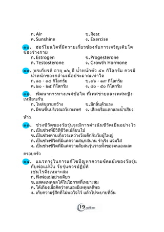 ก. Air                        ข. Rest
       ค. Sunshine                   ง. Exercise
๑๐. ฮอร์โ มนใดที่ม ีค วามเกี่ย วข้อ งกับ การเจริญ เติบ โต
ของร่า งกาย
   ก. Estrogen                  ข. Progesterone
   ค. Testosterone              ง. Growth Hormone
๑๑. พรเกีย รติ อายุ ๑๖ ปี นำ้า หนัก ตัว ๕๐ กิโ ลกรัม ควรมี
   นำ้า หนัก ของกล้า มเนื้อ ประมาณเท่า ใด
   ก. ๑๐ - ๑๕ กิโลกรัม          ข. ๑๖ - ๑๙ กิโลกรัม
   ค. ๒๐ - ๒๕ กิโลกรัม          ง. ๔๐ - ๕๐ กิโลกรัม
๑๒. พัฒ นาการทางเพศข้อ ใด ที่เ พศชายและเพศหญิง
เหมือ นกัน
   ก. ไหล่ขยายกว้าง           ข. มีกลิ่นตัวแรง
   ค. มีขนขึ้นบริเวณอวัยวะเพศ ง. เสียงเริ่มแตกและนำ้าเสียง
ห้าว
๑๓. ช่ว งชีว ิต ของวัย รุ่น จะมีก ารดำา เนิน ชีว ิต เป็น อย่า งไร
   ก. เป็นช่วงที่มีวิถีชีวิตเปลี่ยนไป
   ข. เป็นช่วงคาบเกี่ยวระหว่างวัยเด็กกับวัยผู้ใหญ่
   ค. เป็นช่วงชีวิตที่มีแต่ความสนุกสนาน ร่าเริง แจ่มใส
   ง. เป็นช่วงชีวิตที่มีแต่ความสับสนวุ่นวายทั้งของตนเองและ
ครอบครัว
๑๔. แนวทางในการแก้ไ ขปัญ หาความขัด แย้ง ของวัย รุ่น
   กับ พ่อ แม่น ั้น วัย รุ่น ควรปฏิบ ัต ิ
   เช่น ไรจึง เหมาะสม
   ก. ฟังพ่อแม่อย่างเดียว
   ข. แสดงเหตุผลได้ในโอกาสที่เหมาะสม
   ค. โต้เถียงเมื่อคิดว่าตนเองมีเหตุผลดีพอ
   ง. เก็บความรู้สึกที่ไม่พอใจไว้ แล้วไประบายที่อื่น


                                19
 