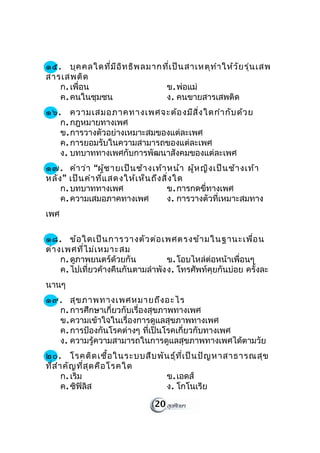 ๑๕. บุค คลใดที่ม ีอ ิท ธิพ ลมากที่เ ป็น สาเหตุท ำา ให้ว ัย รุ่น เสพ
สารเสพติด
   ก. เพื่อน                    ข. พ่อแม่
   ค. คนในชุมชน                 ง. คนขายสารเสพติด
๑๖. ความเสมอภาคทางเพศจะต้อ งมีส ิ่ง ใดกำา กับ ด้ว ย
   ก. กฎหมายทางเพศ
   ข. การวางตัวอย่างเหมาะสมของแต่ละเพศ
   ค. การยอมรับในความสามารถของแต่ละเพศ
   ง. บทบาททางเพศกับการพัฒนาสังคมของแต่ละเพศ
๑๗. คำา ว่า “ผู้ช ายเป็น ช้า งเท้า หน้า ผู้ห ญิง เป็น ช้า งเท้า
หลัง ” เป็น คำา ที่แ สดงให้เ ห็น ถึง สิ่ง ใด
    ก. บทบาททางเพศ                    ข. การกดขี่ทางเพศ
    ค. ความเสมอภาคทางเพศ              ง. การวางตัวที่เหมาะสมทาง
เพศ

๑๘. ข้อ ใดเป็น การวางตัว ต่อ เพศตรงข้า มในฐานะเพื่อ น
ต่า งเพศที่ไ ม่เ หมาะสม
     ก. ดูภาพยนตร์ด้วยกัน           ข. โอบไหล่ต่อหน้าเพื่อนๆ
     ค. ไปเที่ยวค้างคืนกันตามลำาพัง ง. โทรศัพท์คุยกันบ่อย ครั้งละ
นานๆ
๑๙. สุข ภาพทางเพศหมายถึง อะไร
  ก. การศึกษาเกี่ยวกับเรื่องสุขภาพทางเพศ
  ข. ความเข้าใจในเรื่องการดูแลสุขภาพทางเพศ
  ค. การป้องกันโรคต่างๆ ที่เป็นโรคเกี่ยวกับทางเพศ
  ง. ความรู้ความสามารถในการดูแลสุขภาพทางเพศได้ตามวัย
๒๐. โรคติด เชื้อ ในระบบสืบ พัน ธุ์ท ี่เ ป็น ปัญ หาสาธารณสุข
ที่ส ำา คัญ ที่ส ุด คือ โรคใด
       ก. เริม                ข. เอดส์
       ค. ซิฟิลิส             ง. โกโนเรีย

                                20
 