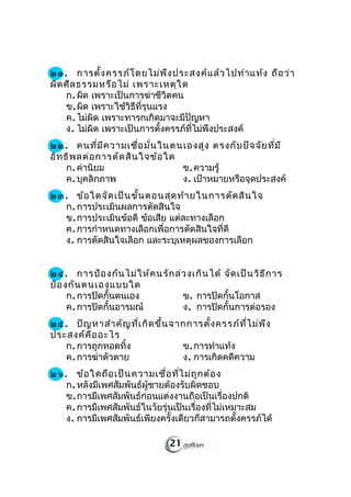 ๒๑. การตั้ง ครรภ์โ ดยไม่พ ึง ประสงค์แ ล้ว ไปทำา แท้ง ถือ ว่า
ผิด ศีล ธรรมหรือ ไม่ เพราะเหตุใ ด
    ก. ผิด เพราะเป็นการฆ่าชีวิตคน
    ข. ผิด เพราะใช้วิธีที่รุนแรง
    ค. ไม่ผิด เพราะทารกเกิดมาจะมีปัญหา
    ง. ไม่ผิด เพราะเป็นการตั้งครรภ์ที่ไม่พึงประสงค์
๒๒. คนที่ม ีค วามเชื่อ มั่น ในตนเองสูง ตรงกับ ปัจ จัย ที่ม ี
อิท ธิพ ลต่อ การตัด สิน ใจข้อ ใด
    ก. ค่านิยม                   ข. ความรู้
    ค. บุคลิกภาพ                 ง. เป้าหมายหรือจุดประสงค์
๒๓. ข้อ ใดจัด เป็น ขั้น ตอนสุด ท้า ยในการตัด สิน ใจ
  ก. การประเมินผลการตัดสินใจ
  ข. การประเมินข้อดี ข้อเสีย แต่ละทางเลือก
  ค. การกำาหนดทางเลือกเพื่อการตัดสินใจที่ดี
  ง. การตัดสินใจเลือก และระบุเหตุผลของการเลือก


๒๔. การป้อ งกัน ไม่ใ ห้ค นรัก ล่ว งเกิน ได้ จัด เป็น วิธ ีก าร
ป้อ งกัน ตนเองแบบใด
     ก. การปิดกั้นตนเอง         ข. การปิดกั้นโอกาส
     ค. การปิดกั้นอารมณ์        ง. การปิดกั้นการต่อรอง
๒๕. ปัญ หาสำา คัญ ที่เ กิด ขึ้น จากการตั้ง ครรภ์ท ี่ไ ม่พ ึง
ประสงค์ค ือ อะไร
   ก. การถูกทอดทิ้ง               ข. การทำาแท้ง
   ค. การฆ่าตัวตาย                ง. การเกิดคดีความ
չ. ข้อ ใดถือ เป็น ความเชื่อ ที่ไ ม่ถ ูก ต้อ ง
   ก. หลังมีเพศสัมพันธ์ผู้ชายต้องรับผิดชอบ
   ข. การมีเพศสัมพันธ์ก่อนแต่งงานถือเป็นเรื่องปกติ
   ค. การมีเพศสัมพันธ์ในวัยรุ่นเป็นเรื่องที่ไม่เหมาะสม
   ง. การมีเพศสัมพันธ์เพียงครั้งเดียวก็สามารถตั้งครรภ์ได้

                                21
 
