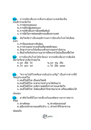 ๒๗. การหลีก เลี่ย งจากสิ่ง กระตุ้น ทางเพศจัด เป็น
พฤติก รรมข้อ ใด
  ก. การต่อรองตนเอง
  ข. การรู้จักปฏิเสธตนเอง
  ค. การหลีกเลี่ยงการมีเพศสัมพันธ์
  ง. การปิดโอกาสต่อพฤติกรรมเสี่ยงทางเพศ
๒๘. ข้อ ใดจัด ว่า เป็น พฤติก รรมการป้อ งกัน โรคไข้เ ลือ ด
ออก
   ก. กำาจัดแหล่งเพาะพันธุ์ยุง
   ข. การถ่ายอุจจาระลงส้วมที่ถูกสุขลักษณะ
   ค. รักษาร่างกายให้แข็งแรงด้วยการออกกำาลังกาย
   ง. ดืมนำ้าหรือรับประทานอาหารที่สะอาดไม่ปนเปื้อนเชื้อโรค
        ่
๒๙ การป้อ งกัน โรคไข้ห วัด นก ควรหลีก เลี่ย งการสัม ผัส
สัต ว์ห รือ ซากสัต ว์ก ลุ่ม ใด
     ก. นก เป็ด ไก่            ข. นก หนู เป็ด
     ค. ไก่ แมว นก             ง. ไก่ เป็ด แมลง


๓๐. “ความไม่ม ีโ รคคือ ลาภอัน ประเสริฐ ” เป็น คำา กล่า วที่ม ี
วัต ถุป ระสงค์ใ ด
     ก. คนที่ไม่มีโรค เป็นคนโชคดี
     ข. คนที่ไม่มีโรค จะสามารถทำางานได้เงินมาก
     ค. คนที่ไม่มีโรค จะมีความสุขทั้งร่างกายและจิตใจ
     ง. คนที่ไม่มีโรค ไม่ต้องเสียค่ารักษาพยาบาล เปรียบเสมือนได้
เงินทอง
๓๑. อาชีพ ใดที่ม ีโ อกาสเสี่ย งกับ มลพิษ ทางอากาศมาก
ที่ส ุด
       ก. ช่างตัดผม                 ข. ช่างซ่อมรถยนต์
       ค. ผูขับรถจักรยานยนต์รับจ้าง ง. เจ้าหน้าที่รักษาความ
            ้
ปลอดภัย

                              22
 
