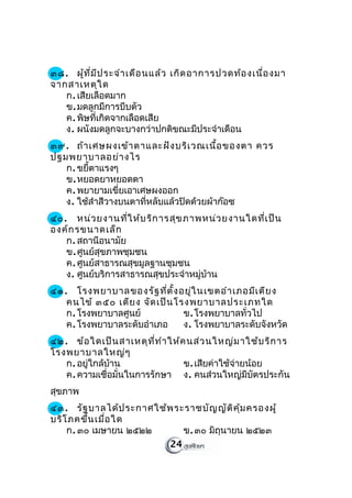 ๓๘. ผู้ท ี่ม ีป ระจำา เดือ นแล้ว เกิด อาการปวดท้อ งเนื่อ งมา
จากสาเหตุใ ด
   ก. เสียเลือดมาก
   ข. มดลูกมีการบีบตัว
   ค. พิษที่เกิดจากเลือดเสีย
   ง. ผนังมดลูกจะบางกว่าปกติขณะมีประจำาเดือน
๓๙. ถ้า เศษผงเข้า ตาและฝัง บริเ วณเนื้อ ของตา ควร
ปฐมพยาบาลอย่า งไร
   ก. ขยีตาแรงๆ
         ้
   ข. หยอดยาหยอดตา
   ค. พยายามเขี่ยเอาเศษผงออก
   ง. ใช้สำาสีวางบนตาที่หลับแล้วปิดด้วยผ้าก๊อซ
๔๐. หน่ว ยงานที่ใ ห้บ ริก ารสุข ภาพหน่ว ยงานใดที่เ ป็น
องค์ก รขนาดเล็ก
   ก. สถานีอนามัย
   ข. ศูนย์สุขภาพชุมชน
   ค. ศูนย์สาธารณสุขมูลฐานชุมชน
   ง. ศูนย์บริการสาธารณสุขประจำาหมู่บ้าน
๔๑. โรงพยาบาลของรัฐ ที่ต ั้ง อยู่ใ นเขตอำา เภอมีเ ตีย ง
   คนไข้ ๓๕๐ เตีย ง จัด เป็น โรงพยาบาลประเภทใด
   ก. โรงพยาบาลศูนย์           ข. โรงพยาบาลทั่วไป
   ค. โรงพยาบาลระดับอำาเภอ     ง. โรงพยาบาลระดับจังหวัด
๔๒. ข้อ ใดเป็น สาเหตุท ี่ท ำา ให้ค นส่ว นใหญ่ม าใช้บ ริก าร
โรงพยาบาลใหญ่ๆ
   ก. อยู่ใกล้บ้าน                ข. เสียค่าใช้จ่ายน้อย
   ค. ความเชื่อมั่นในการรักษา ง. คนส่วนใหญ่มีบัตรประกัน
สุขภาพ
๔๓. รัฐ บาลได้ป ระกาศใช้พ ระราชบัญ ญัต ิค ุ้ม ครองผู้
บริโ ภคขึ้น เมื่อ ใด
    ก. ๓๐ เมษายน ๒๕๒๒       ข. ๓๐ มิถุนายน ๒๕๒๓
                         24
 